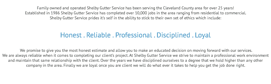 
Family owned and operated Shelby Gutter Service has been serving the Cleveland County area for over 25 years!
Established in 1986 Shelby Gutter Service has completed over 10,000 jobs in the area ranging from residential to commercial.
Shelby Gutter Service prides it's self in the ability to stick to their own set of ethics which include: Honest . Reliable . Professional . Disciplined . Loyal We promise to give you the most honest estimate and allow you to make an educated decision on moving forward with our services.
We are always reliable when it comes to completing our client's project. At Shelby Gutter Service we strive to maintain a professional work environment and maintain that same relationship with the client. Over the years we have disciplined ourselves to a degree that we hold higher than any other company in the area. Finally we are loyal once you are client we will do what ever it takes to help you get the job done right. 